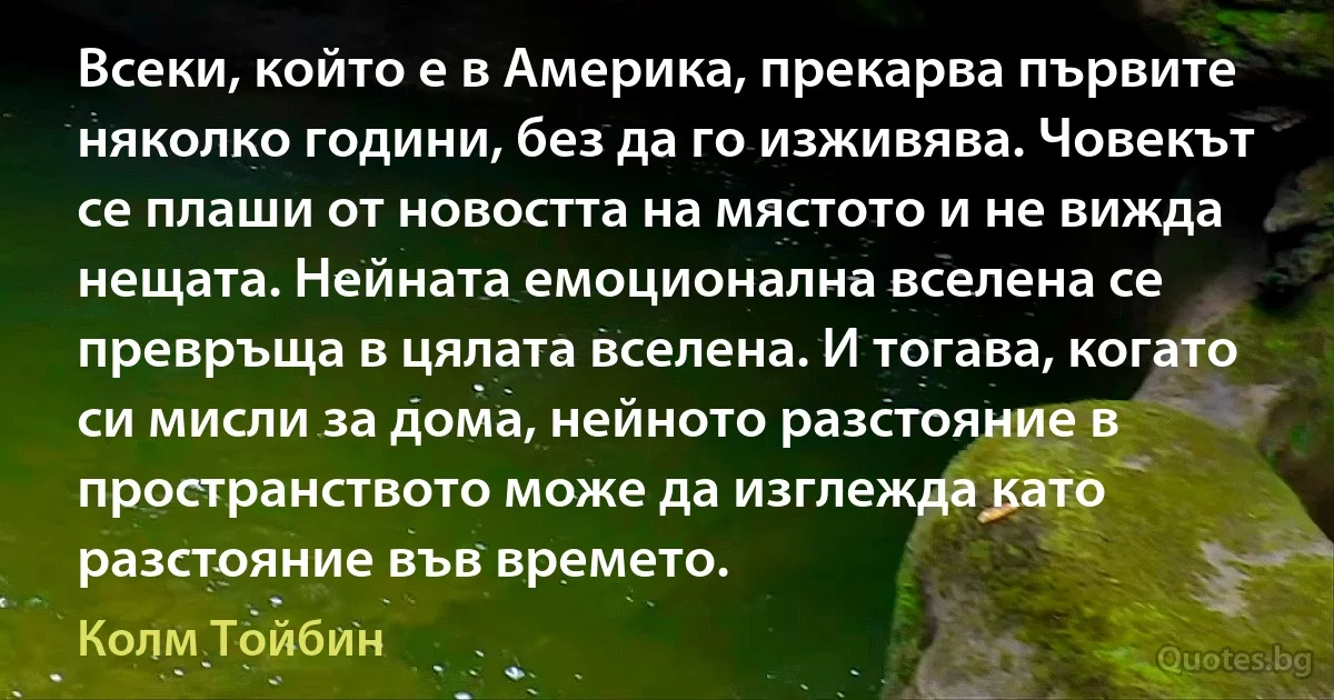 Всеки, който е в Америка, прекарва първите няколко години, без да го изживява. Човекът се плаши от новостта на мястото и не вижда нещата. Нейната емоционална вселена се превръща в цялата вселена. И тогава, когато си мисли за дома, нейното разстояние в пространството може да изглежда като разстояние във времето. (Колм Тойбин)