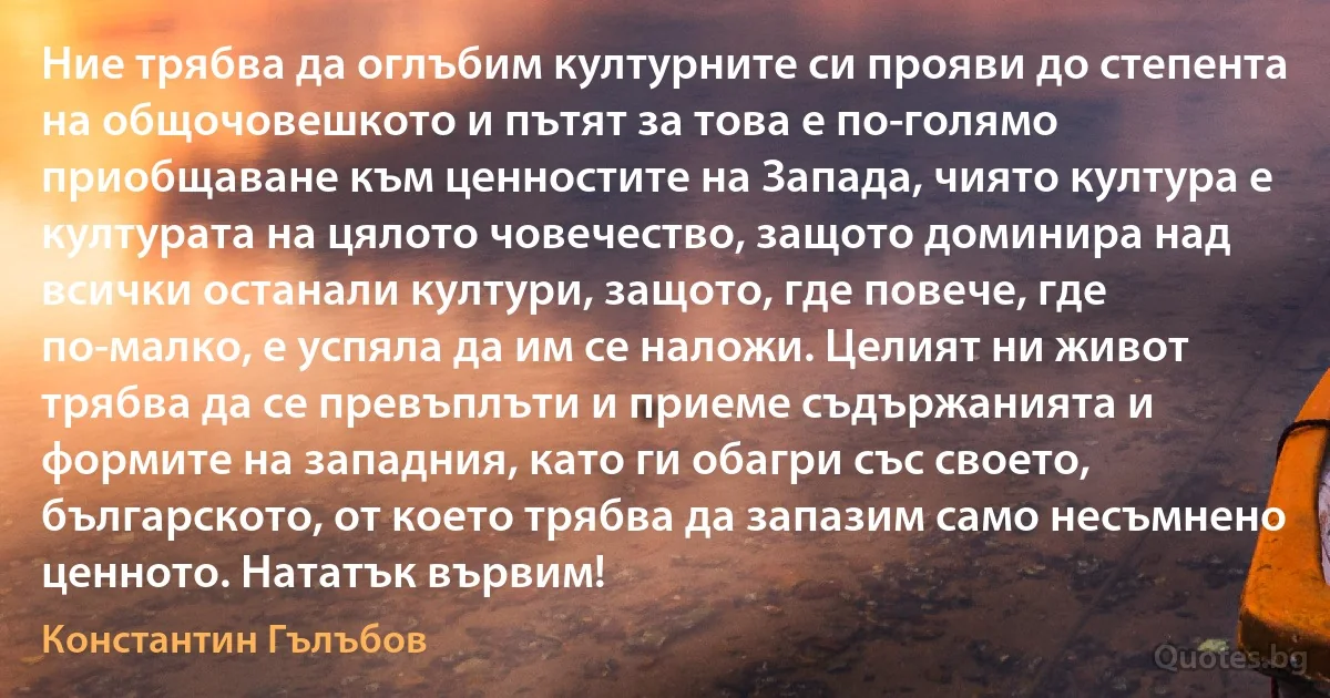 Ние трябва да оглъбим културните си прояви до степента на общочовешкото и пътят за това е по-голямо приобщаване към ценностите на Запада, чиято култура е културата на цялото човечество, защото доминира над всички останали култури, защото, где повече, где по-малко, е успяла да им се наложи. Целият ни живот трябва да се превъплъти и приеме съдържанията и формите на западния, като ги обагри със своето, българското, от което трябва да запазим само несъмнено ценното. Нататък вървим! (Константин Гълъбов)