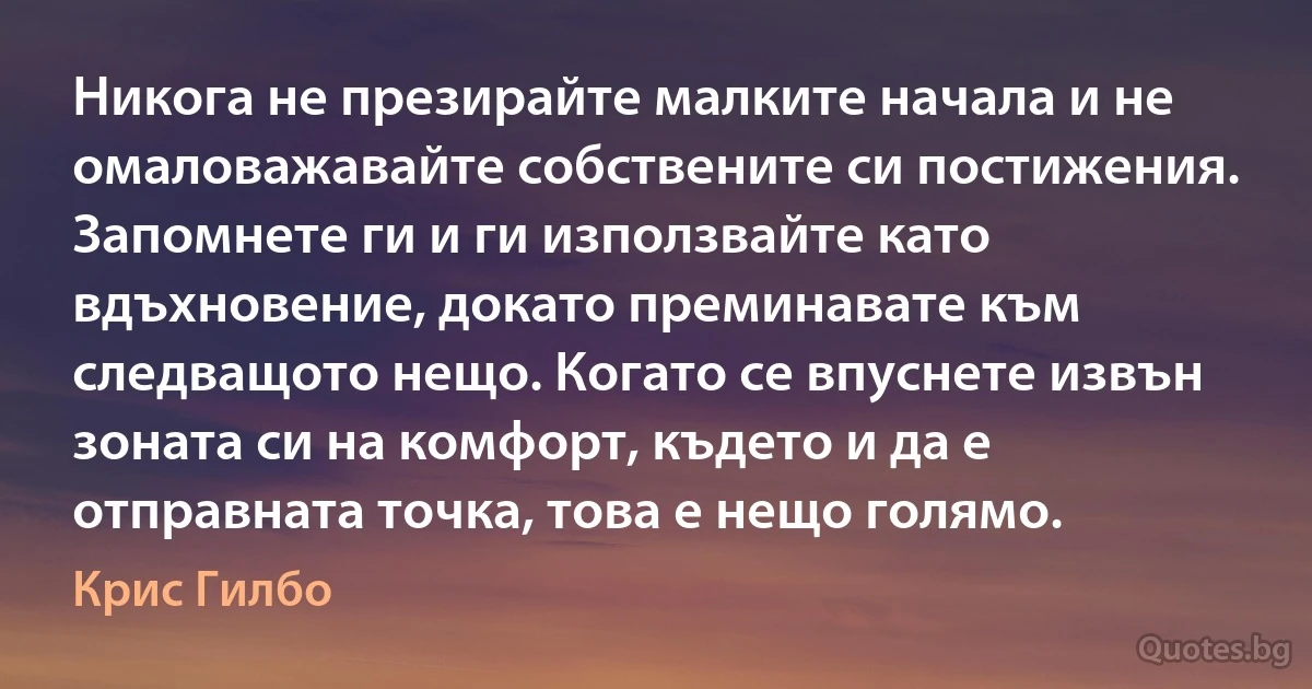 Никога не презирайте малките начала и не омаловажавайте собствените си постижения. Запомнете ги и ги използвайте като вдъхновение, докато преминавате към следващото нещо. Когато се впуснете извън зоната си на комфорт, където и да е отправната точка, това е нещо голямо. (Крис Гилбо)