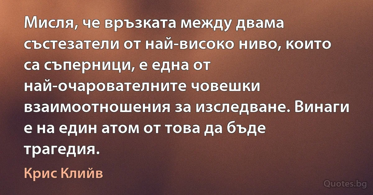 Мисля, че връзката между двама състезатели от най-високо ниво, които са съперници, е една от най-очарователните човешки взаимоотношения за изследване. Винаги е на един атом от това да бъде трагедия. (Крис Клийв)