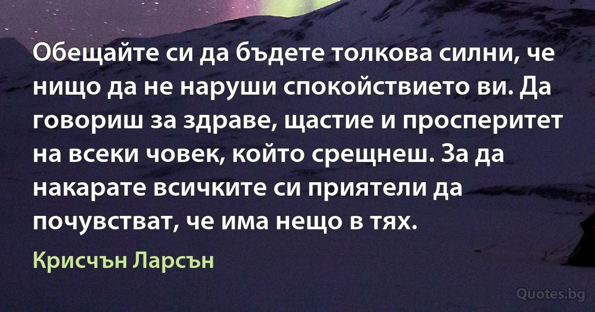 Обещайте си да бъдете толкова силни, че нищо да не наруши спокойствието ви. Да говориш за здраве, щастие и просперитет на всеки човек, който срещнеш. За да накарате всичките си приятели да почувстват, че има нещо в тях. (Крисчън Ларсън)