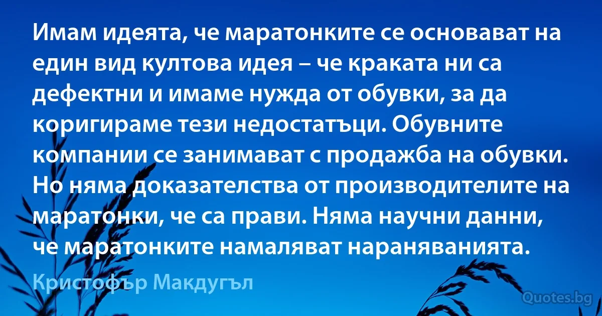 Имам идеята, че маратонките се основават на един вид култова идея – че краката ни са дефектни и имаме нужда от обувки, за да коригираме тези недостатъци. Обувните компании се занимават с продажба на обувки. Но няма доказателства от производителите на маратонки, че са прави. Няма научни данни, че маратонките намаляват нараняванията. (Кристофър Макдугъл)