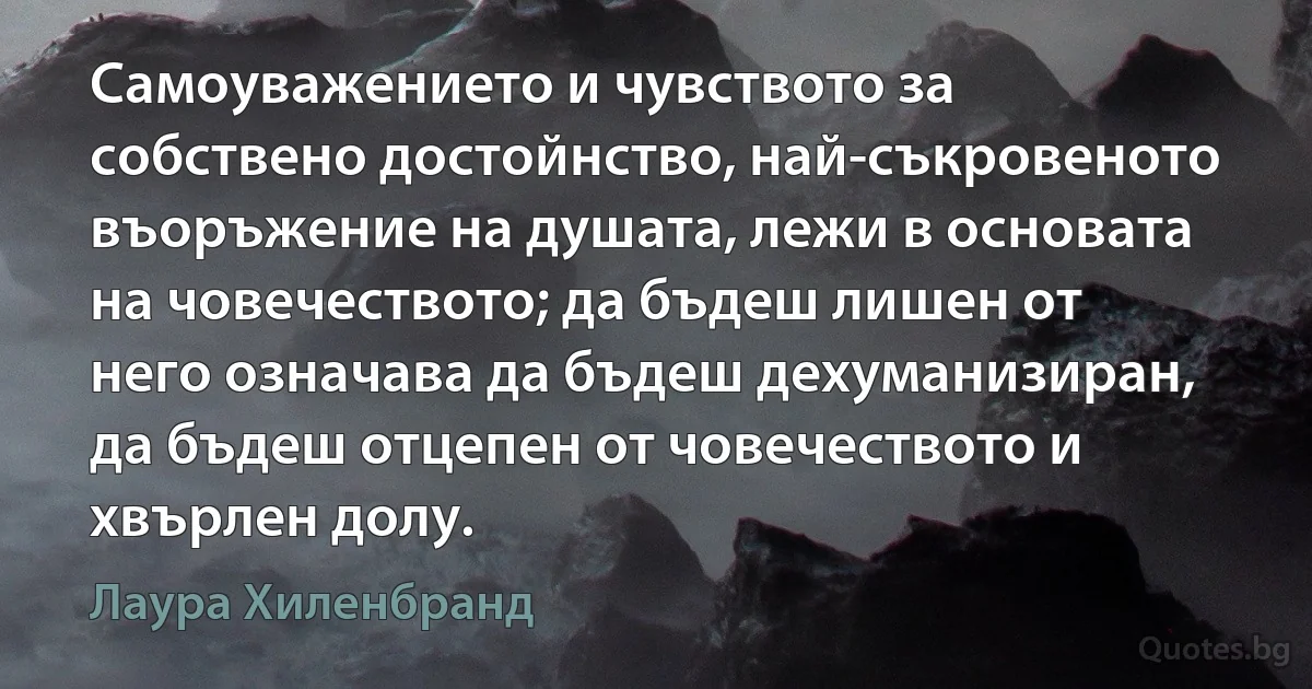 Самоуважението и чувството за собствено достойнство, най-съкровеното въоръжение на душата, лежи в основата на човечеството; да бъдеш лишен от него означава да бъдеш дехуманизиран, да бъдеш отцепен от човечеството и хвърлен долу. (Лаура Хиленбранд)