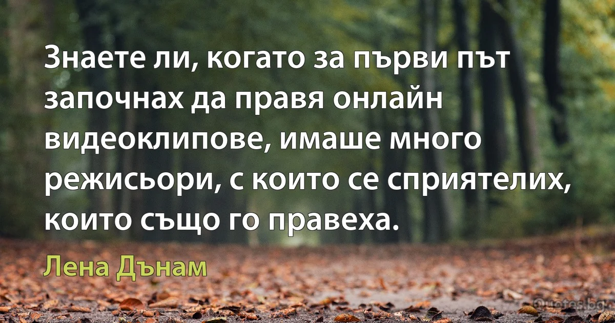 Знаете ли, когато за първи път започнах да правя онлайн видеоклипове, имаше много режисьори, с които се сприятелих, които също го правеха. (Лена Дънам)