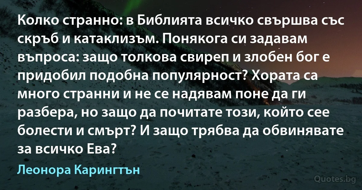 Колко странно: в Библията всичко свършва със скръб и катаклизъм. Понякога си задавам въпроса: защо толкова свиреп и злобен бог е придобил подобна популярност? Хората са много странни и не се надявам поне да ги разбера, но защо да почитате този, който сее болести и смърт? И защо трябва да обвинявате за всичко Ева? (Леонора Карингтън)