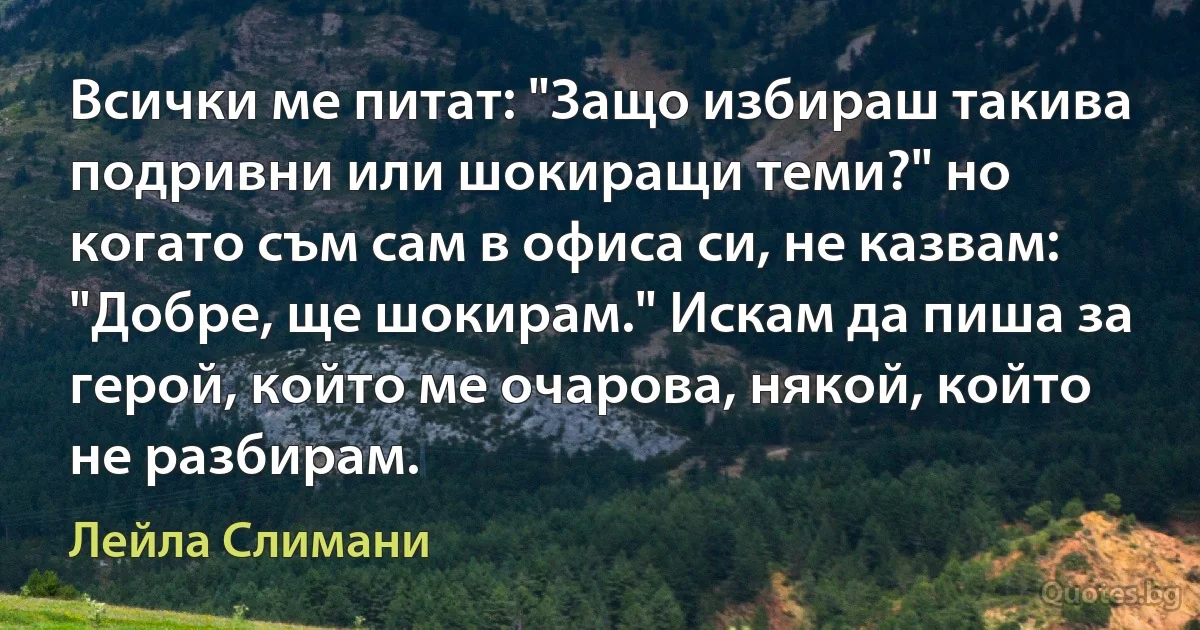 Всички ме питат: "Защо избираш такива подривни или шокиращи теми?" но когато съм сам в офиса си, не казвам: "Добре, ще шокирам." Искам да пиша за герой, който ме очарова, някой, който не разбирам. (Лейла Слимани)