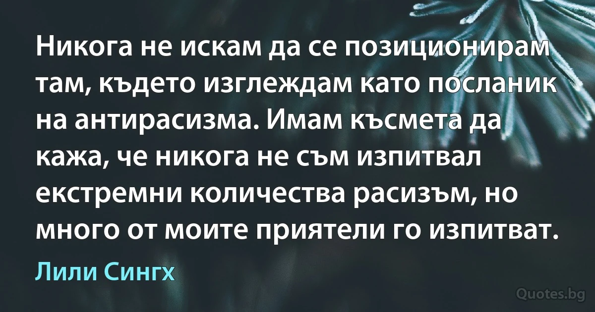 Никога не искам да се позиционирам там, където изглеждам като посланик на антирасизма. Имам късмета да кажа, че никога не съм изпитвал екстремни количества расизъм, но много от моите приятели го изпитват. (Лили Сингх)