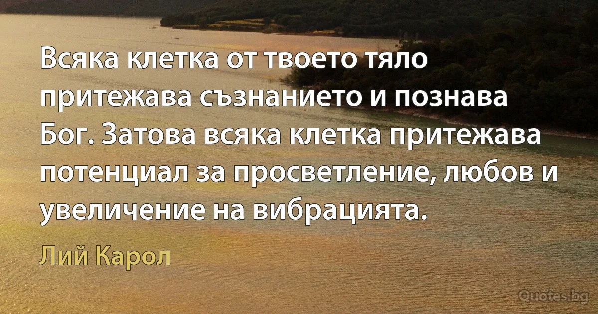 Всяка клетка от твоето тяло притежава съзнанието и познава Бог. Затова всяка клетка притежава потенциал за просветление, любов и увеличение на вибрацията. (Лий Карол)