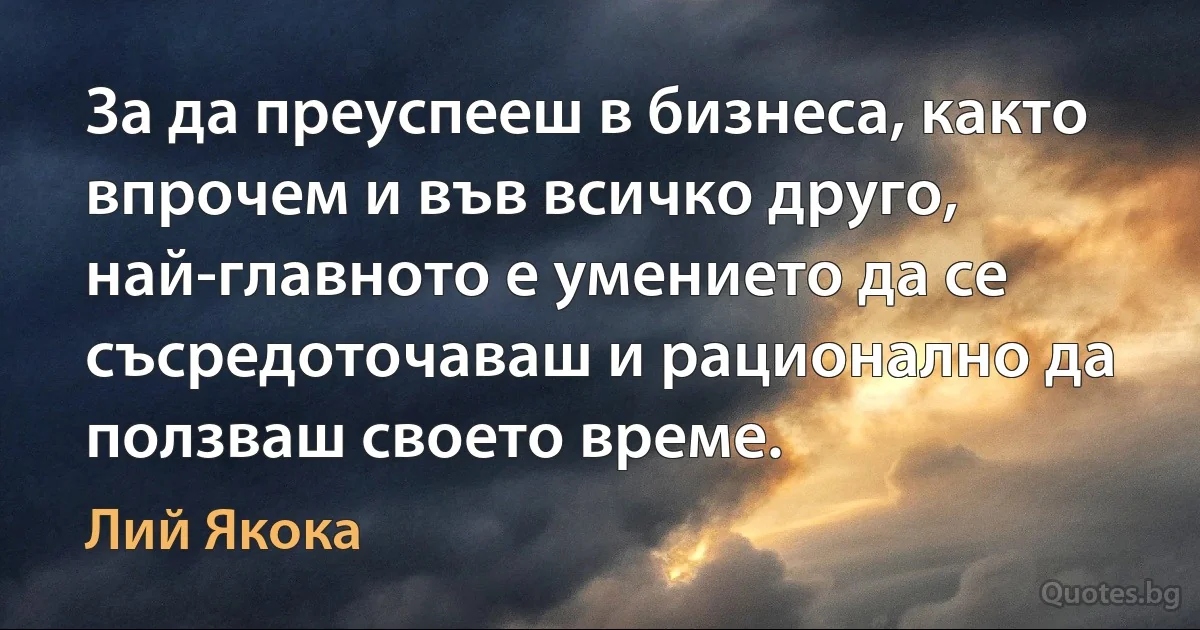 За да преуспееш в бизнеса, както впрочем и във всичко друго, най-главното е умението да се съсредоточаваш и рационално да ползваш своето време. (Лий Якока)