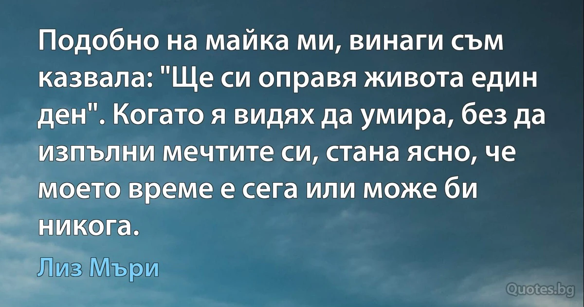 Подобно на майка ми, винаги съм казвала: "Ще си оправя живота един ден". Когато я видях да умира, без да изпълни мечтите си, стана ясно, че моето време е сега или може би никога. (Лиз Мъри)