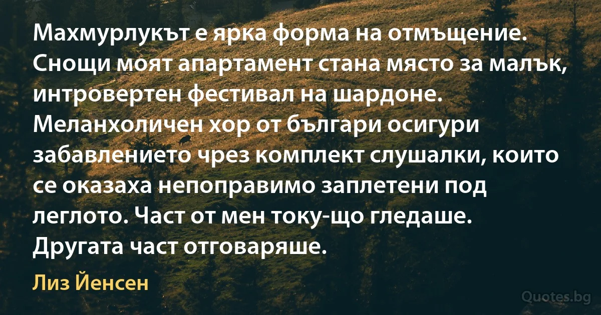 Махмурлукът е ярка форма на отмъщение. Снощи моят апартамент стана място за малък, интровертен фестивал на шардоне. Меланхоличен хор от българи осигури забавлението чрез комплект слушалки, които се оказаха непоправимо заплетени под леглото. Част от мен току-що гледаше. Другата част отговаряше. (Лиз Йенсен)