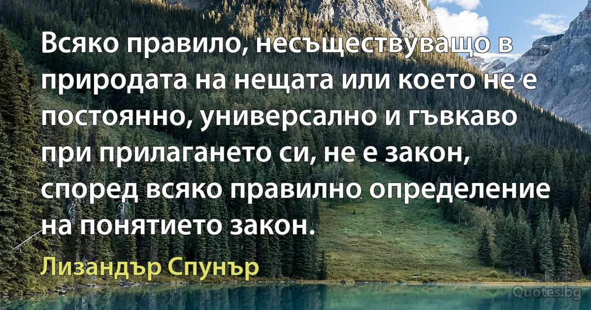 Всяко правило, несъществуващо в природата на нещата или което не е постоянно, универсално и гъвкаво при прилагането си, не е закон, според всяко правилно определение на понятието закон. (Лизандър Спунър)