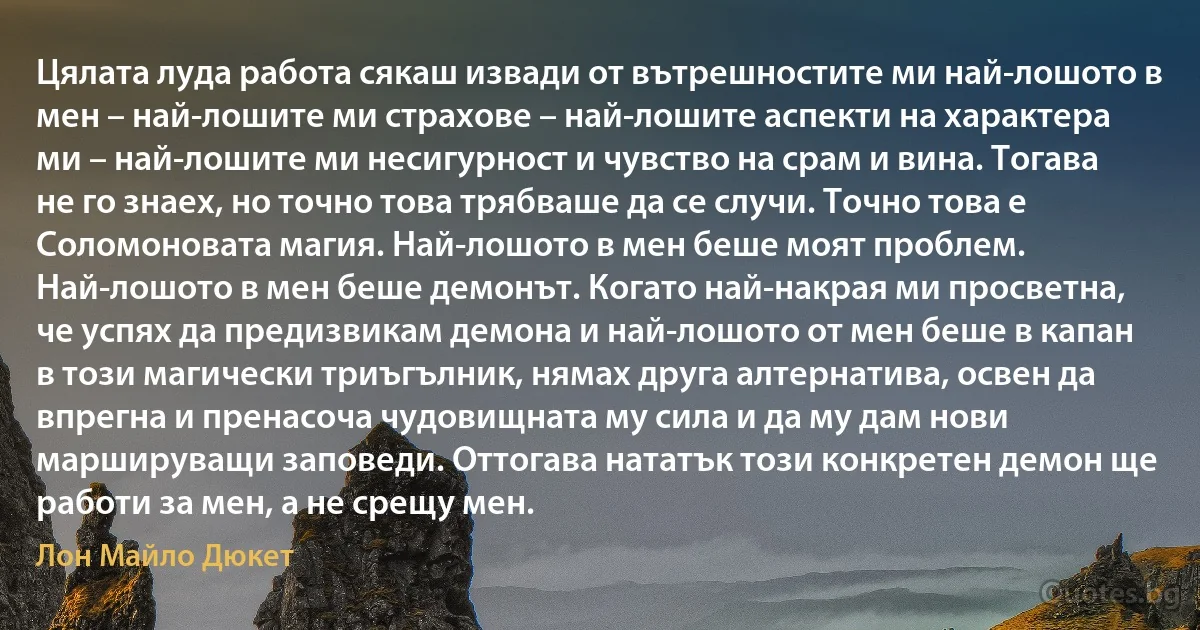 Цялата луда работа сякаш извади от вътрешностите ми най-лошото в мен – най-лошите ми страхове – най-лошите аспекти на характера ми – най-лошите ми несигурност и чувство на срам и вина. Тогава не го знаех, но точно това трябваше да се случи. Точно това е Соломоновата магия. Най-лошото в мен беше моят проблем. Най-лошото в мен беше демонът. Когато най-накрая ми просветна, че успях да предизвикам демона и най-лошото от мен беше в капан в този магически триъгълник, нямах друга алтернатива, освен да впрегна и пренасоча чудовищната му сила и да му дам нови маршируващи заповеди. Оттогава нататък този конкретен демон ще работи за мен, а не срещу мен. (Лон Майло Дюкет)