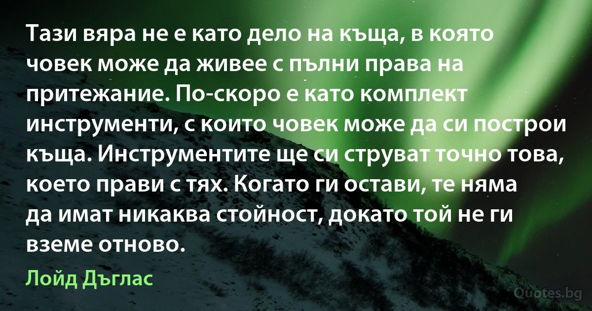 Тази вяра не е като дело на къща, в която човек може да живее с пълни права на притежание. По-скоро е като комплект инструменти, с които човек може да си построи къща. Инструментите ще си струват точно това, което прави с тях. Когато ги остави, те няма да имат никаква стойност, докато той не ги вземе отново. (Лойд Дъглас)