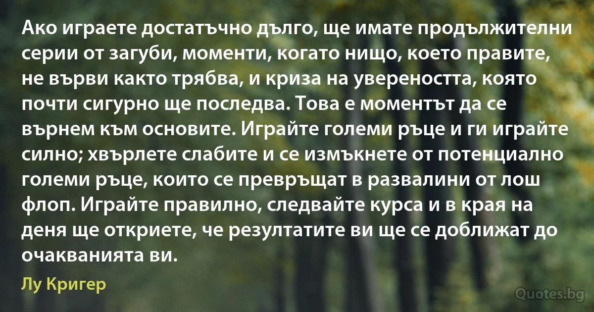 Ако играете достатъчно дълго, ще имате продължителни серии от загуби, моменти, когато нищо, което правите, не върви както трябва, и криза на увереността, която почти сигурно ще последва. Това е моментът да се върнем към основите. Играйте големи ръце и ги играйте силно; хвърлете слабите и се измъкнете от потенциално големи ръце, които се превръщат в развалини от лош флоп. Играйте правилно, следвайте курса и в края на деня ще откриете, че резултатите ви ще се доближат до очакванията ви. (Лу Кригер)