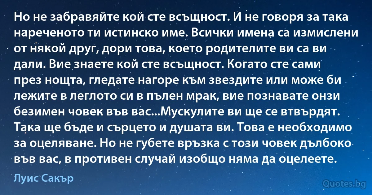 Но не забравяйте кой сте всъщност. И не говоря за така нареченото ти истинско име. Всички имена са измислени от някой друг, дори това, което родителите ви са ви дали. Вие знаете кой сте всъщност. Когато сте сами през нощта, гледате нагоре към звездите или може би лежите в леглото си в пълен мрак, вие познавате онзи безимен човек във вас...Мускулите ви ще се втвърдят. Така ще бъде и сърцето и душата ви. Това е необходимо за оцеляване. Но не губете връзка с този човек дълбоко във вас, в противен случай изобщо няма да оцелеете. (Луис Сакър)