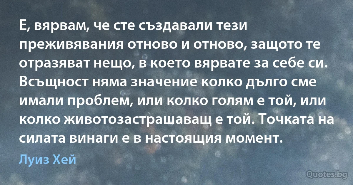 Е, вярвам, че сте създавали тези преживявания отново и отново, защото те отразяват нещо, в което вярвате за себе си. Всъщност няма значение колко дълго сме имали проблем, или колко голям е той, или колко животозастрашаващ е той. Точката на силата винаги е в настоящия момент. (Луиз Хей)