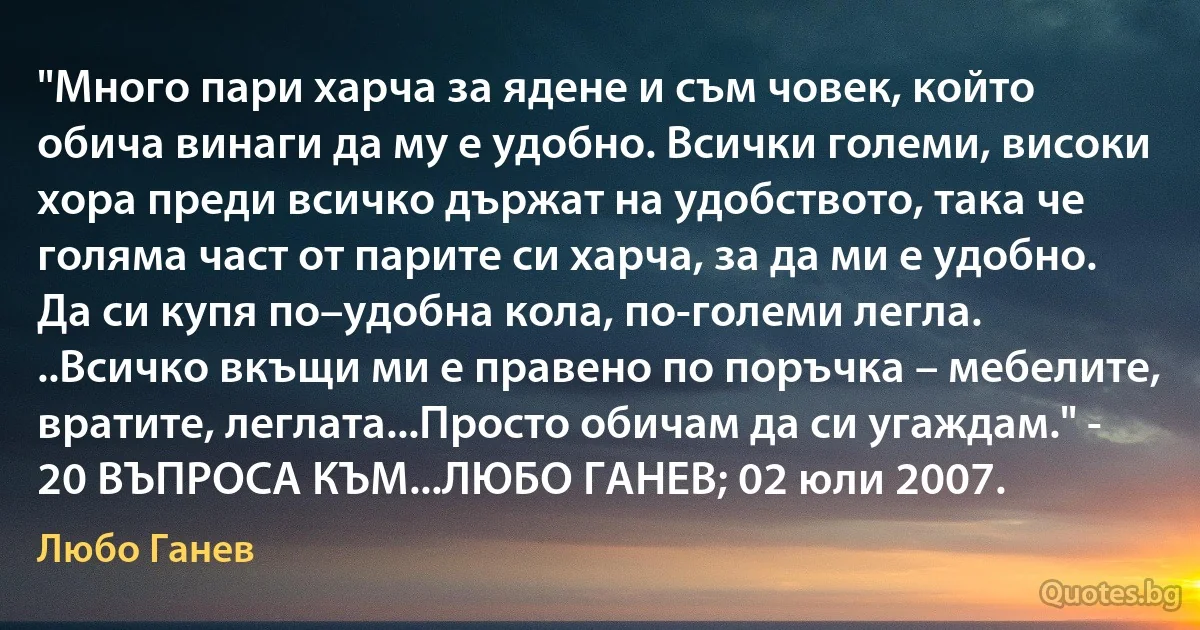 "Много пари харча за ядене и съм човек, който обича винаги да му е удобно. Всички големи, високи хора преди всичко държат на удобството, така че голяма част от парите си харча, за да ми е удобно. Да си купя по–удобна кола, по-големи легла. ..Всичко вкъщи ми е правено по поръчка – мебелите, вратите, леглата...Просто обичам да си угаждам." - 20 ВЪПРОСА КЪМ...ЛЮБО ГАНЕВ; 02 юли 2007. (Любо Ганев)