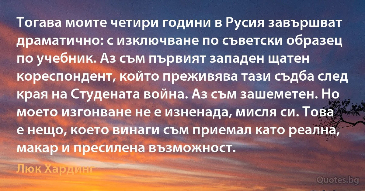 Тогава моите четири години в Русия завършват драматично: с изключване по съветски образец по учебник. Аз съм първият западен щатен кореспондент, който преживява тази съдба след края на Студената война. Аз съм зашеметен. Но моето изгонване не е изненада, мисля си. Това е нещо, което винаги съм приемал като реална, макар и пресилена възможност. (Люк Хардинг)