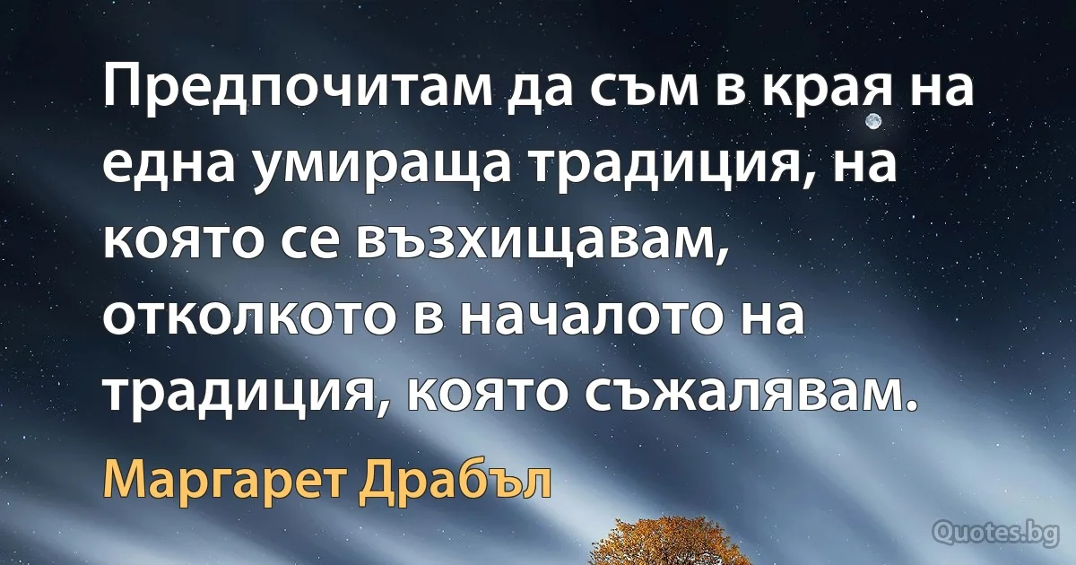 Предпочитам да съм в края на една умираща традиция, на която се възхищавам, отколкото в началото на традиция, която съжалявам. (Маргарет Драбъл)