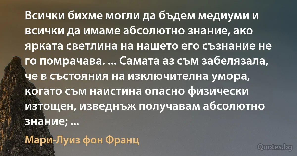 Всички бихме могли да бъдем медиуми и всички да имаме абсолютно знание, ако ярката светлина на нашето его съзнание не го помрачава. ... Самата аз съм забелязала, че в състояния на изключителна умора, когато съм наистина опасно физически изтощен, изведнъж получавам абсолютно знание; ... (Мари-Луиз фон Франц)