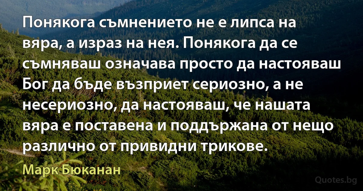 Понякога съмнението не е липса на вяра, а израз на нея. Понякога да се съмняваш означава просто да настояваш Бог да бъде възприет сериозно, а не несериозно, да настояваш, че нашата вяра е поставена и поддържана от нещо различно от привидни трикове. (Марк Бюканан)