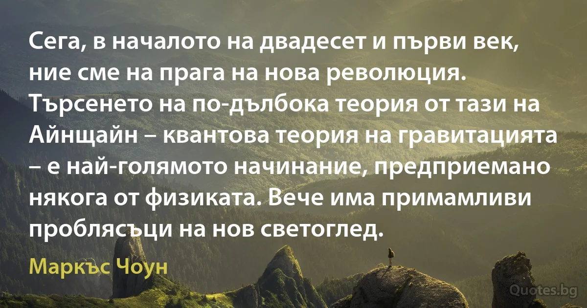 Сега, в началото на двадесет и първи век, ние сме на прага на нова революция. Търсенето на по-дълбока теория от тази на Айнщайн – квантова теория на гравитацията – е най-голямото начинание, предприемано някога от физиката. Вече има примамливи проблясъци на нов светоглед. (Маркъс Чоун)