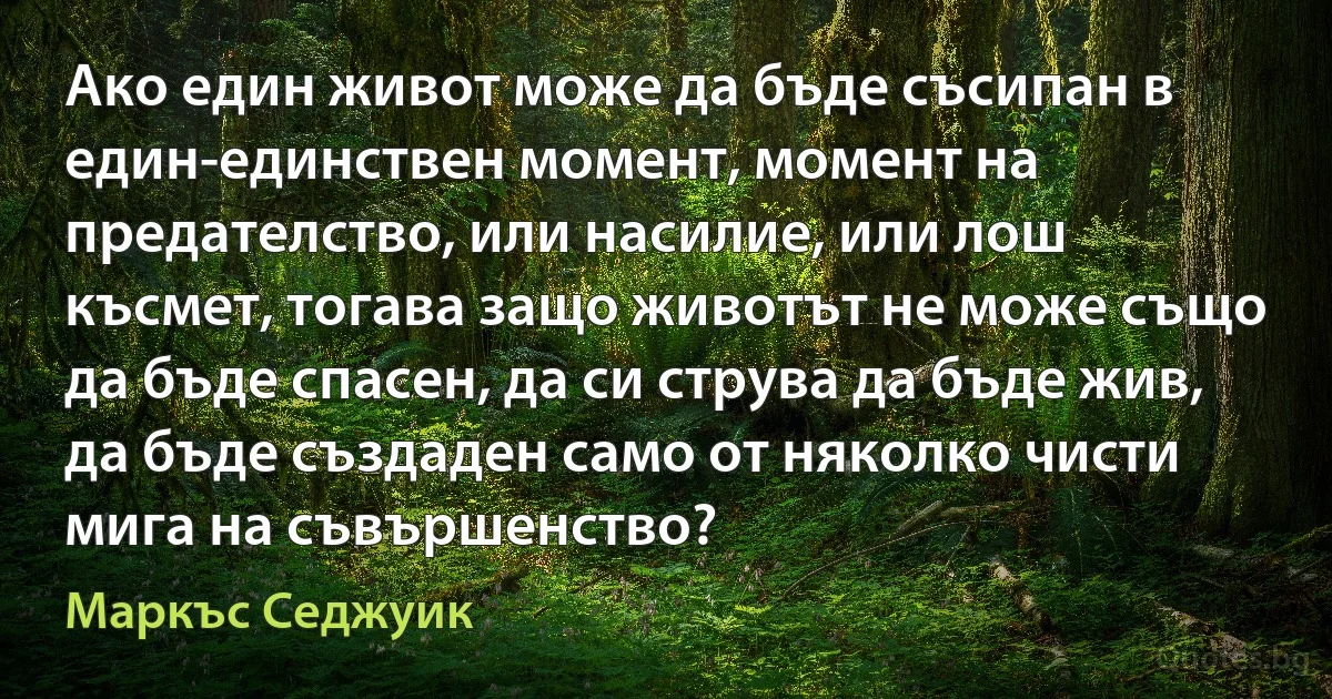 Ако един живот може да бъде съсипан в един-единствен момент, момент на предателство, или насилие, или лош късмет, тогава защо животът не може също да бъде спасен, да си струва да бъде жив, да бъде създаден само от няколко чисти мига на съвършенство? (Маркъс Седжуик)