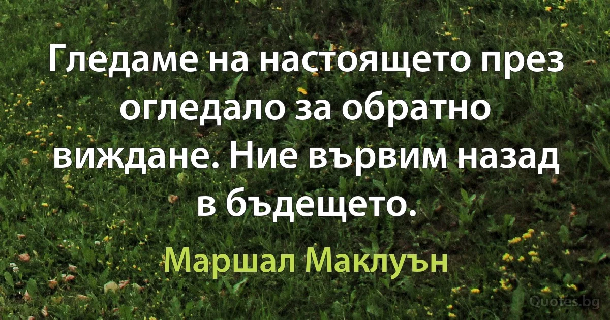 Гледаме на настоящето през огледало за обратно виждане. Ние вървим назад в бъдещето. (Маршал Маклуън)