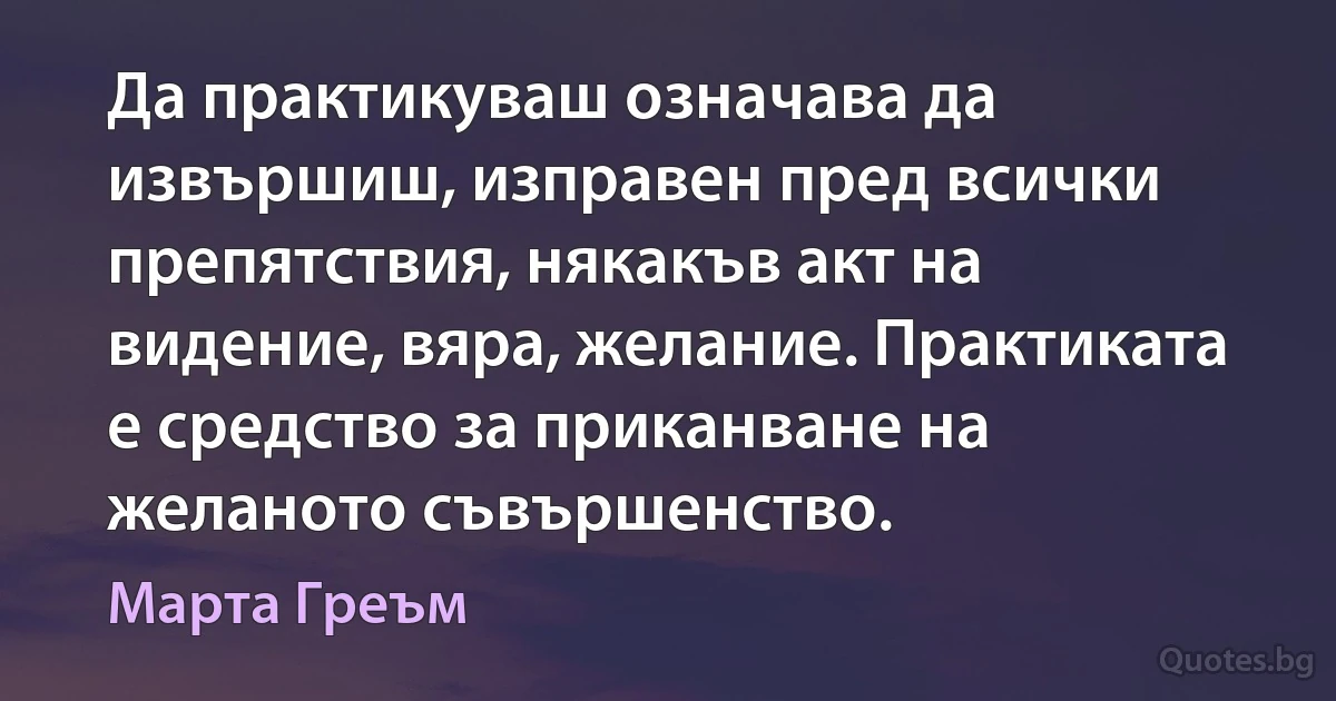 Да практикуваш означава да извършиш, изправен пред всички препятствия, някакъв акт на видение, вяра, желание. Практиката е средство за приканване на желаното съвършенство. (Марта Греъм)