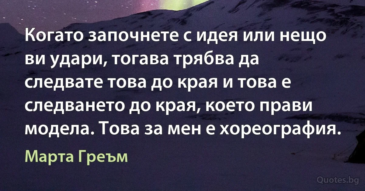 Когато започнете с идея или нещо ви удари, тогава трябва да следвате това до края и това е следването до края, което прави модела. Това за мен е хореография. (Марта Греъм)