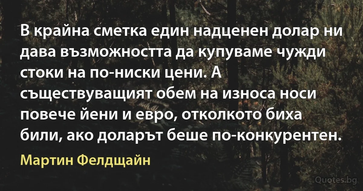 В крайна сметка един надценен долар ни дава възможността да купуваме чужди стоки на по-ниски цени. А съществуващият обем на износа носи повече йени и евро, отколкото биха били, ако доларът беше по-конкурентен. (Мартин Фелдщайн)