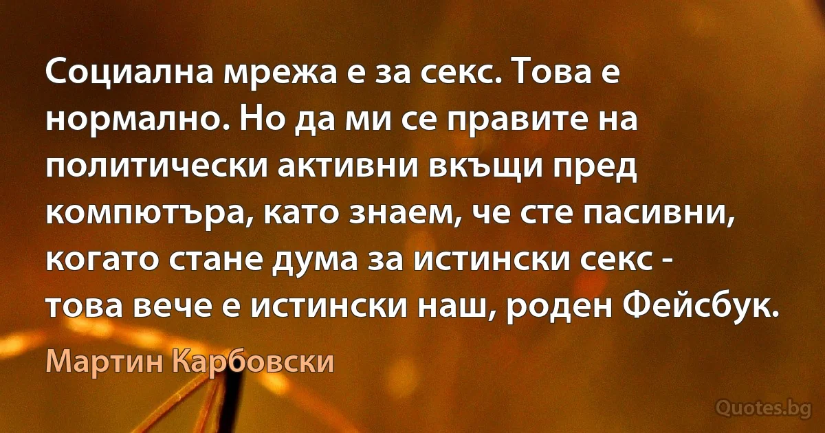 Социална мрежа е за секс. Това е нормално. Но да ми се правите на политически активни вкъщи пред компютъра, като знаем, че сте пасивни, когато стане дума за истински секс - това вече е истински наш, роден Фейсбук. (Мартин Карбовски)