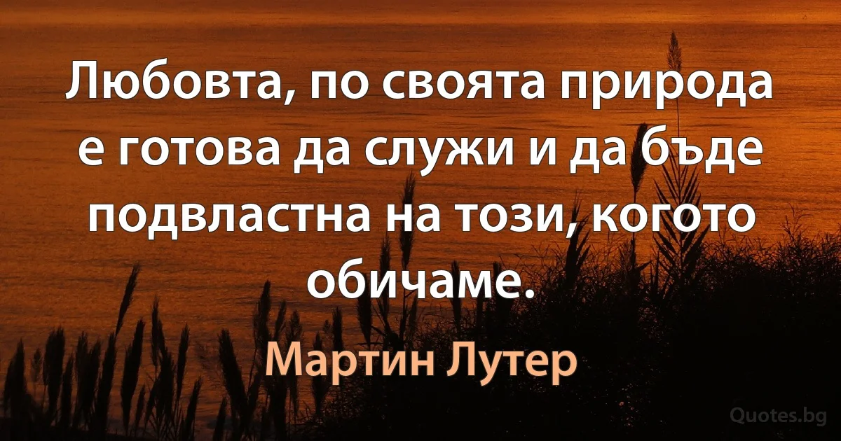 Любовта, по своята природа е готова да служи и да бъде подвластна на този, когото обичаме. (Мартин Лутер)