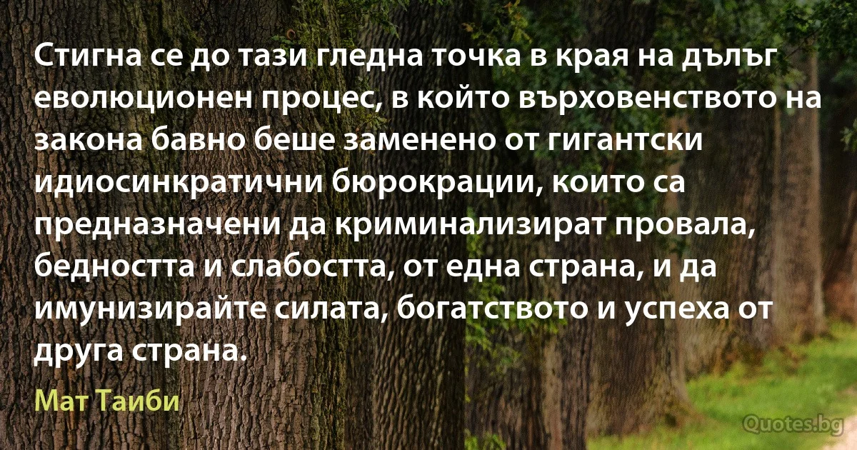 Стигна се до тази гледна точка в края на дълъг еволюционен процес, в който върховенството на закона бавно беше заменено от гигантски идиосинкратични бюрокрации, които са предназначени да криминализират провала, бедността и слабостта, от една страна, и да имунизирайте силата, богатството и успеха от друга страна. (Мат Таиби)