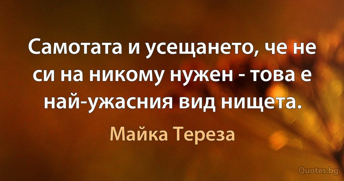 Самотата и усещането, че не си на никому нужен - това е най-ужасния вид нищета. (Майка Тереза)