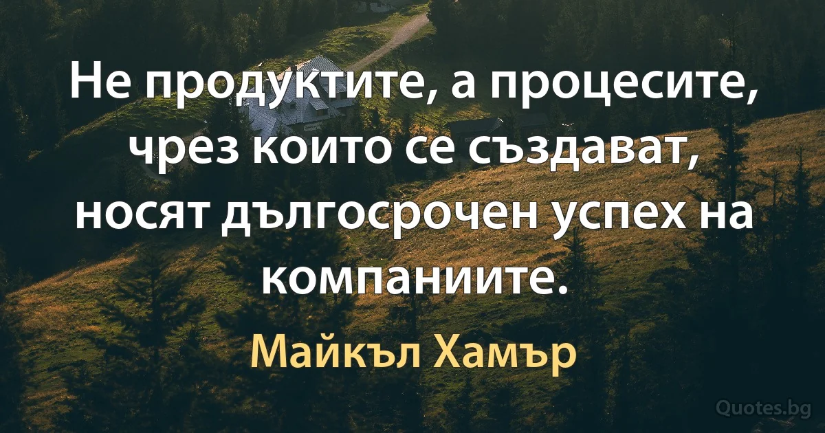 Не продуктите, а процесите, чрез които се създават, носят дългосрочен успех на компаниите. (Майкъл Хамър)