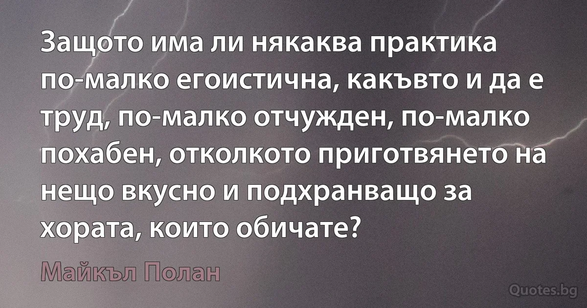 Защото има ли някаква практика по-малко егоистична, какъвто и да е труд, по-малко отчужден, по-малко похабен, отколкото приготвянето на нещо вкусно и подхранващо за хората, които обичате? (Майкъл Полан)