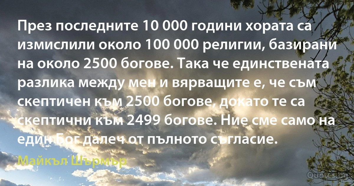 През последните 10 000 години хората са измислили около 100 000 религии, базирани на около 2500 богове. Така че единствената разлика между мен и вярващите е, че съм скептичен към 2500 богове, докато те са скептични към 2499 богове. Ние сме само на един Бог далеч от пълното съгласие. (Майкъл Шърмър)