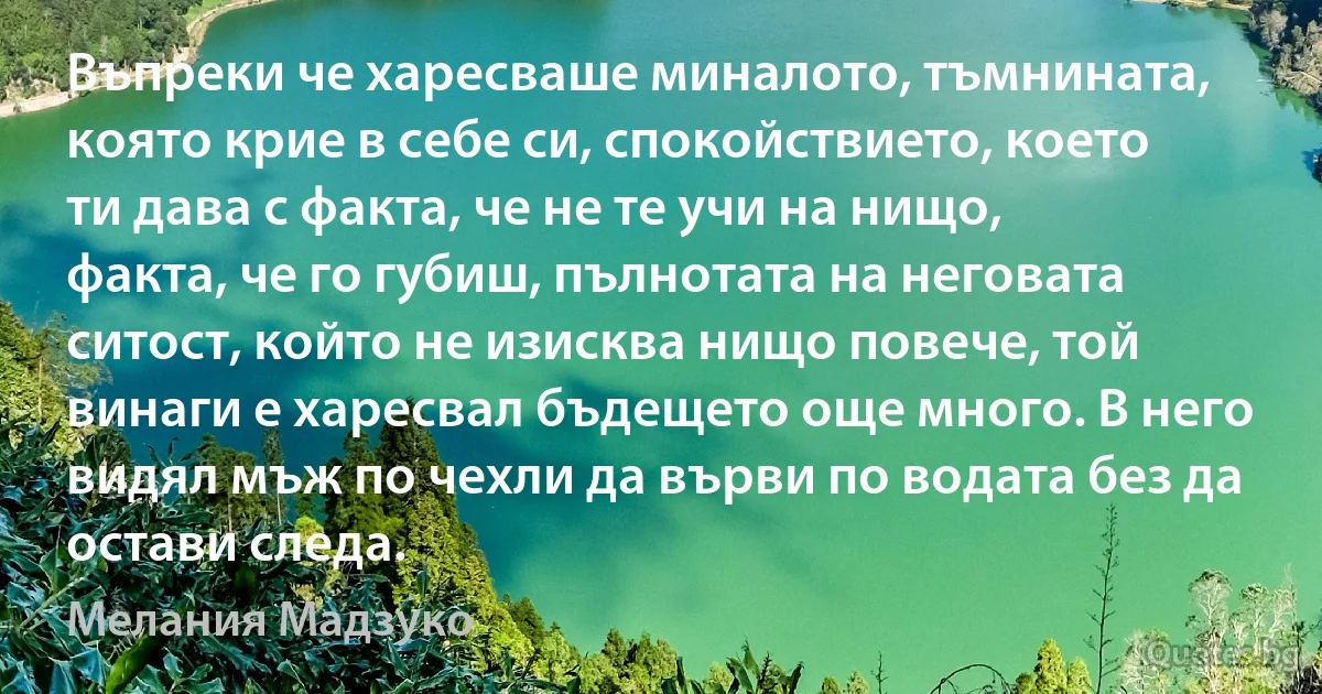 Въпреки че харесваше миналото, тъмнината, която крие в себе си, спокойствието, което ти дава с факта, че не те учи на нищо, факта, че го губиш, пълнотата на неговата ситост, който не изисква нищо повече, той винаги е харесвал бъдещето още много. В него видял мъж по чехли да върви по водата без да остави следа. (Мелания Мадзуко)