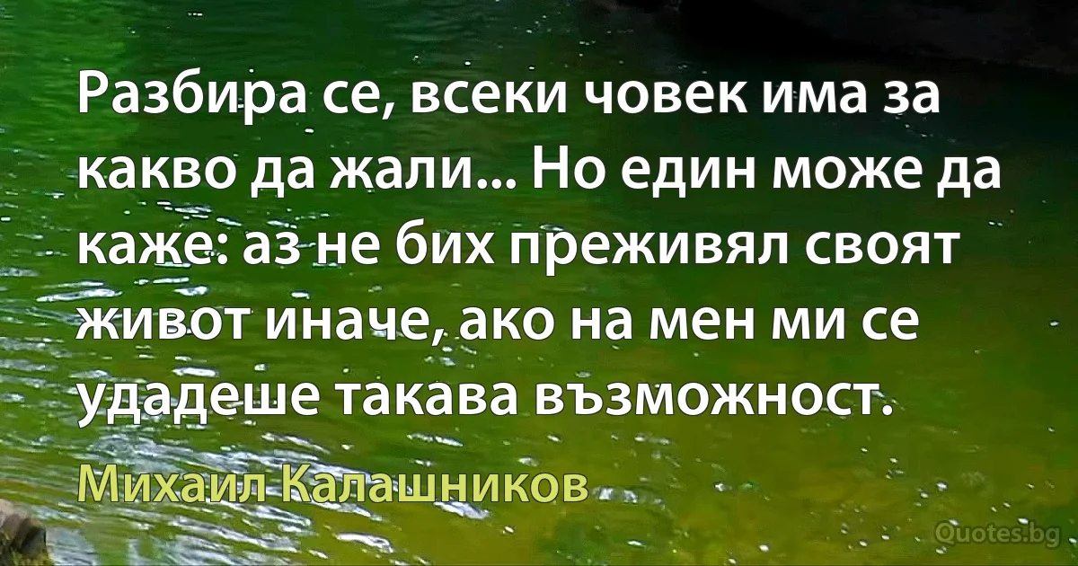 Разбира се, всеки човек има за какво да жали... Но един може да каже: аз не бих преживял своят живот иначе, ако на мен ми се удадеше такава възможност. (Михаил Калашников)