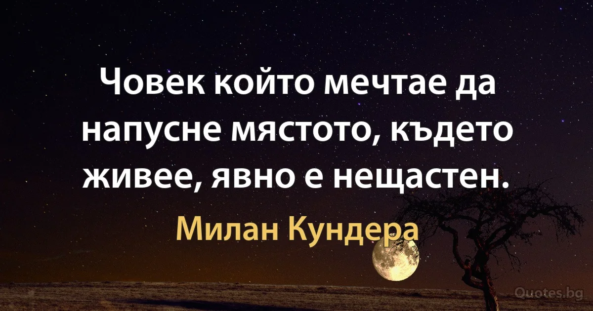 Човек който мечтае да напусне мястото, където живее, явно е нещастен. (Милан Кундера)