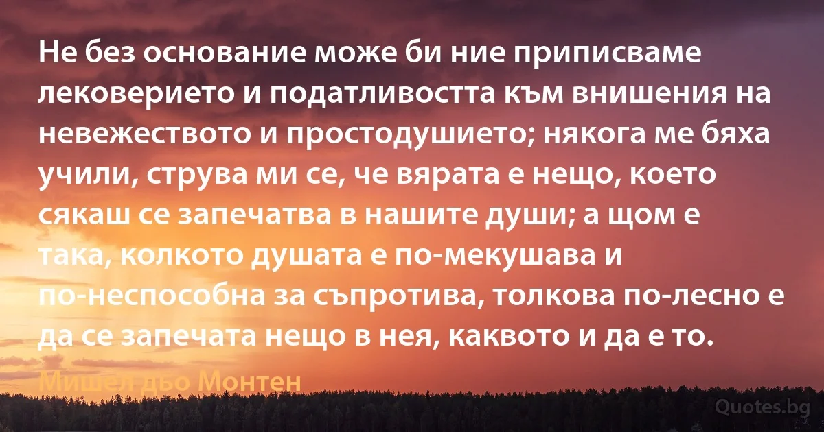 Не без основание може би ние приписваме лековерието и податливостта към внишения на невежеството и простодушието; някога ме бяха учили, струва ми се, че вярата е нещо, което сякаш се запечатва в нашите души; а щом е така, колкото душата е по-мекушава и по-неспособна за съпротива, толкова по-лесно е да се запечата нещо в нея, каквото и да е то. (Мишел дьо Монтен)