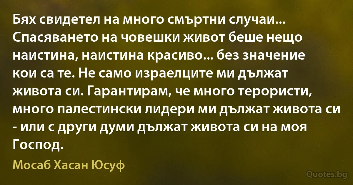 Бях свидетел на много смъртни случаи... Спасяването на човешки живот беше нещо наистина, наистина красиво... без значение кои са те. Не само израелците ми дължат живота си. Гарантирам, че много терористи, много палестински лидери ми дължат живота си - или с други думи дължат живота си на моя Господ. (Мосаб Хасан Юсуф)