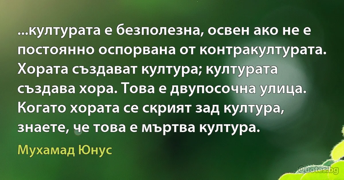 ...културата е безполезна, освен ако не е постоянно оспорвана от контракултурата. Хората създават култура; културата създава хора. Това е двупосочна улица. Когато хората се скрият зад култура, знаете, че това е мъртва култура. (Мухамад Юнус)