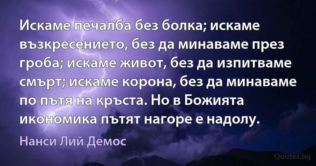 Искаме печалба без болка; искаме възкресението, без да минаваме през гроба; искаме живот, без да изпитваме смърт; искаме корона, без да минаваме по пътя на кръста. Но в Божията икономика пътят нагоре е надолу. (Нанси Лий Демос)