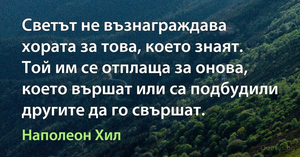 Светът не възнаграждава хората за това, което знаят. Той им се отплаща за онова, което вършат или са подбудили другите да го свършат. (Наполеон Хил)