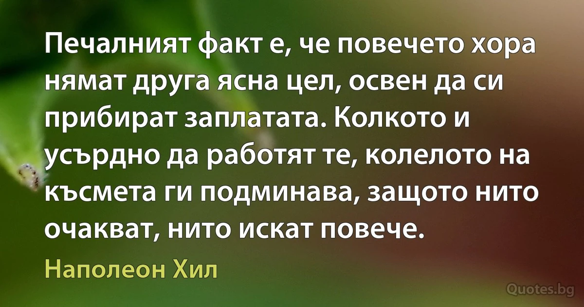 Печалният факт е, че повечето хора нямат друга ясна цел, освен да си прибират заплатата. Колкото и усърдно да работят те, колелото на късмета ги подминава, защото нито очакват, нито искат повече. (Наполеон Хил)