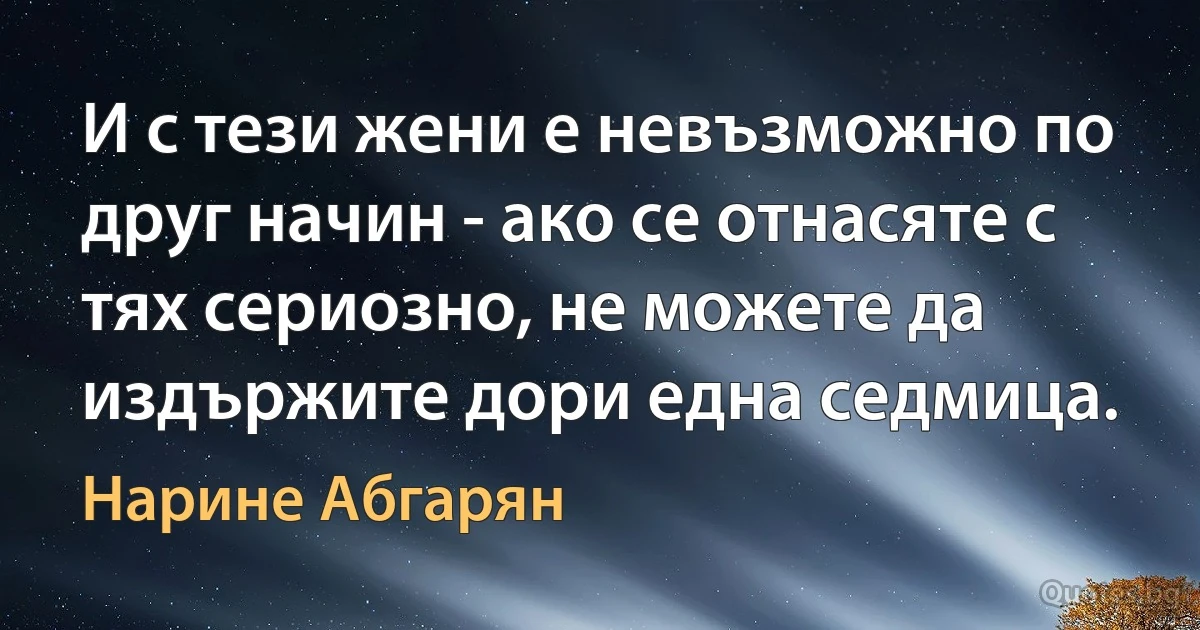 И с тези жени е невъзможно по друг начин - ако се отнасяте с тях сериозно, не можете да издържите дори една седмица. (Нарине Абгарян)