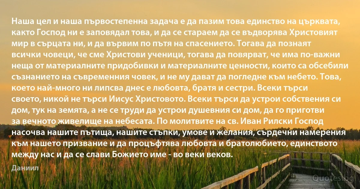 Наша цел и наша първостепенна задача е да пазим това единство на църквата, както Господ ни е заповядал това, и да се стараем да се въдворява Христовият мир в сърцата ни, и да вървим по пътя на спасението. Тогава да познаят всички човеци, че сме Христови ученици, тогава да повярват, че има по-важни неща от материалните придобивки и материалните ценности, които са обсебили съзнанието на съвременния човек, и не му дават да погледне към небето. Това, което най-много ни липсва днес е любовта, братя и сестри. Всеки търси своето, никой не търси Иисус Христовото. Всеки търси да устрои собствения си дом, тук на земята, а не се труди да устрои душевния си дом, да го приготви за вечното живелище на небесата. По молитвите на св. Иван Рилски Господ насочва нашите пътища, нашите стъпки, умове и желания, сърдечни намерения към нашето призвание и да процъфтява любовта и братолюбието, единството между нас и да се слави Божието име - во веки веков. (Даниил)